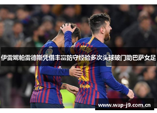 伊雷妮帕雷德斯凭借丰富防守经验多次头球破门助巴萨女足 伊雷妮帕雷德斯凭借丰富防守经验多次头球破门助巴萨女足